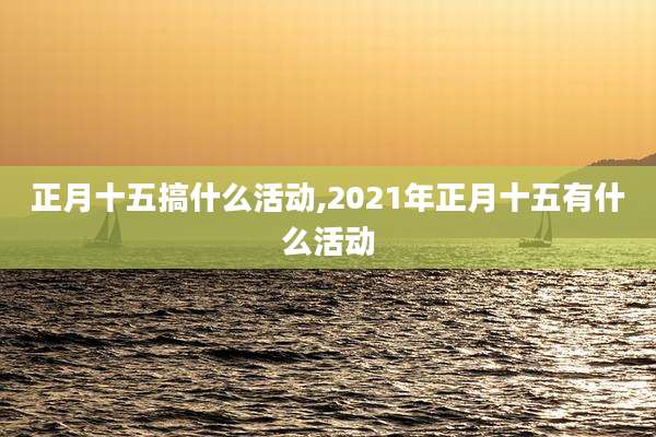 正月十五搞什么活动,2021年正月十五有什么活动
