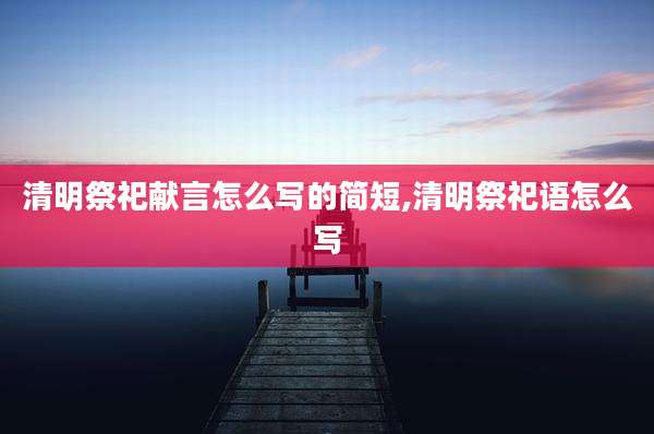 清明祭祀献言怎么写的简短,清明祭祀语怎么写