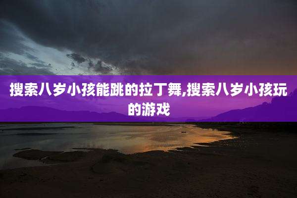 搜索八岁小孩能跳的拉丁舞,搜索八岁小孩玩的游戏