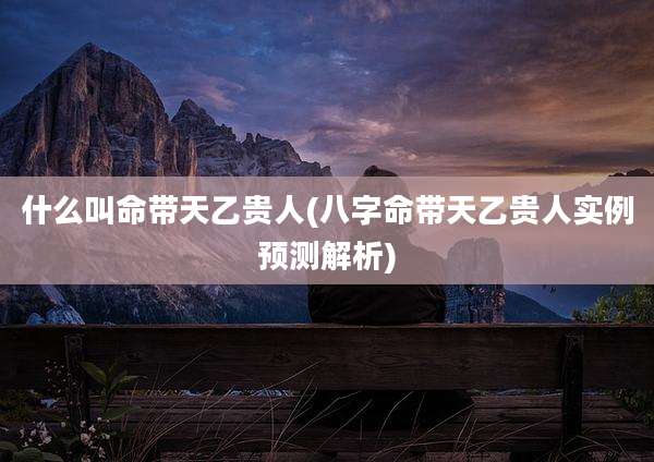 什么叫命带天乙贵人(八字命带天乙贵人实例预测解析)