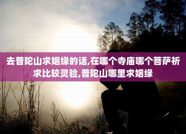 去普陀山求姻缘的话,在哪个寺庙哪个菩萨祈求比较灵验,普陀山哪里求姻缘