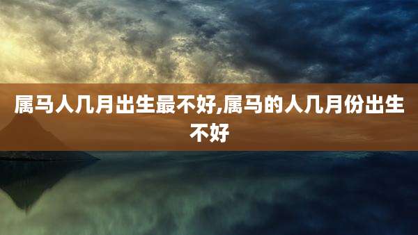属马人几月出生最不好,属马的人几月份出生不好