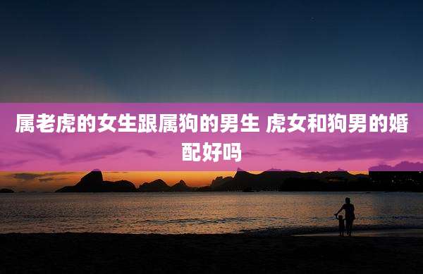 属老虎的女生跟属狗的男生 虎女和狗男的婚配好吗