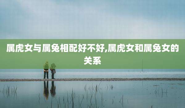 属虎女与属兔相配好不好,属虎女和属兔女的关系