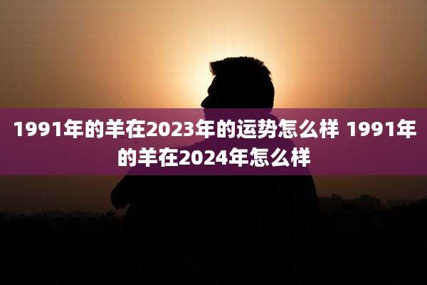 1991年的羊在2023年的运势怎么样 1991年的羊在2024年怎么样