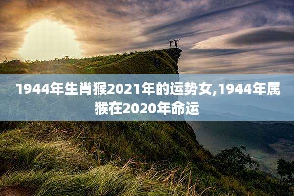1944年生肖猴2021年的运势女,1944年属猴在2020年命运