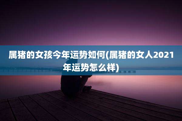 属猪的女孩今年运势如何(属猪的女人2021年运势怎么样)