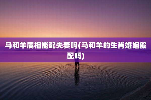 马和羊属相能配夫妻吗(马和羊的生肖婚姻般配吗)