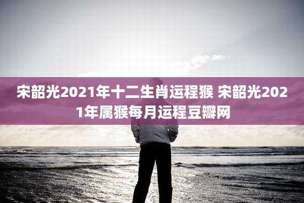 宋韶光2021年十二生肖运程猴 宋韶光2021年属猴每月运程豆瓣网