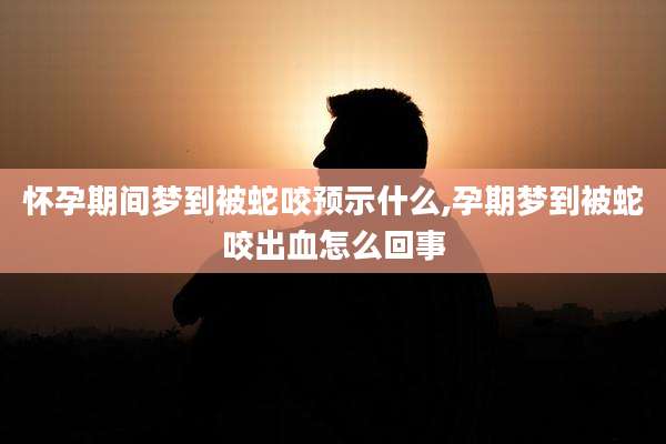 怀孕期间梦到被蛇咬预示什么,孕期梦到被蛇咬出血怎么回事