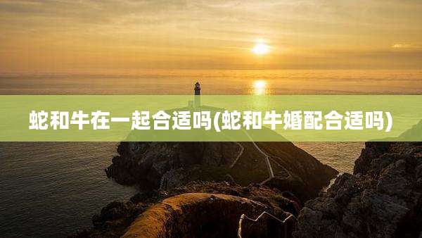 蛇和牛在一起合适吗(蛇和牛婚配合适吗)