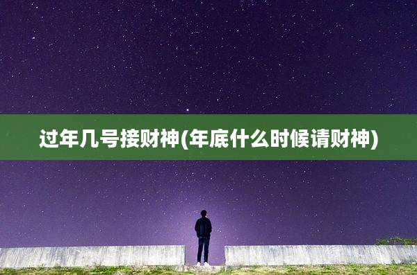 过年几号接财神(年底什么时候请财神)