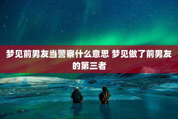梦见前男友当警察什么意思 梦见做了前男友的第三者