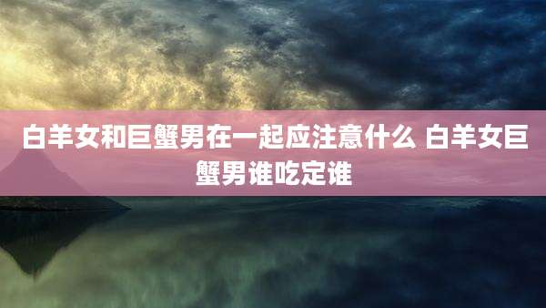 白羊女和巨蟹男在一起应注意什么 白羊女巨蟹男谁吃定谁