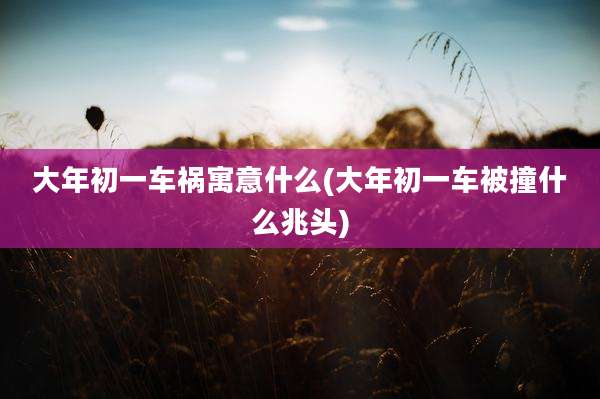 大年初一车祸寓意什么(大年初一车被撞什么兆头)