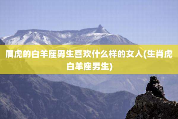 属虎的白羊座男生喜欢什么样的女人(生肖虎白羊座男生)