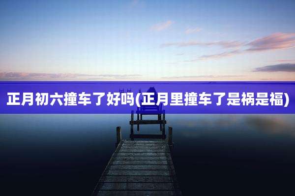 正月初六撞车了好吗(正月里撞车了是祸是福)