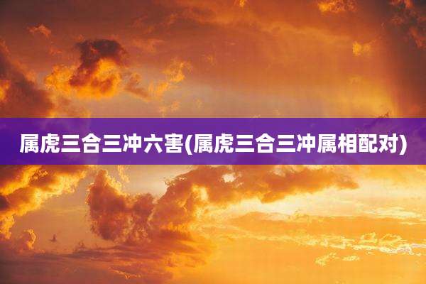 属虎三合三冲六害(属虎三合三冲属相配对)