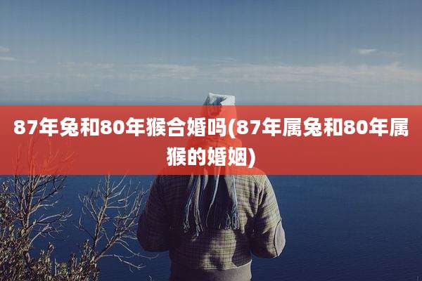 87年兔和80年猴合婚吗(87年属兔和80年属猴的婚姻)
