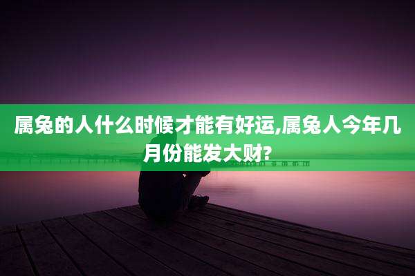 属兔的人什么时候才能有好运,属兔人今年几月份能发大财?