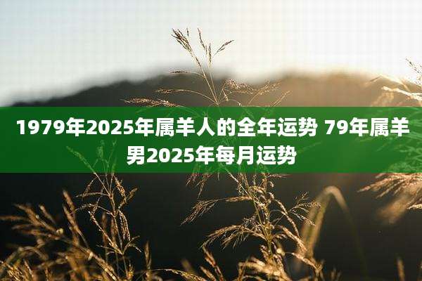 1979年2025年属羊人的全年运势 79年属羊男2025年每月运势