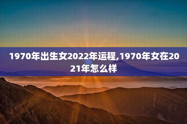 1970年出生女2022年运程,1970年女在2021年怎么样