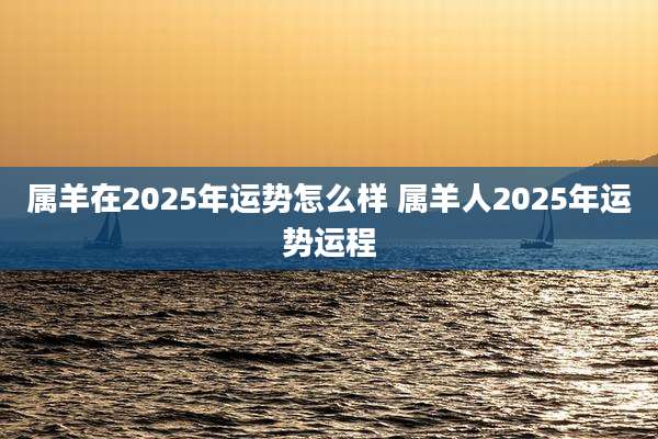 属羊在2025年运势怎么样 属羊人2025年运势运程