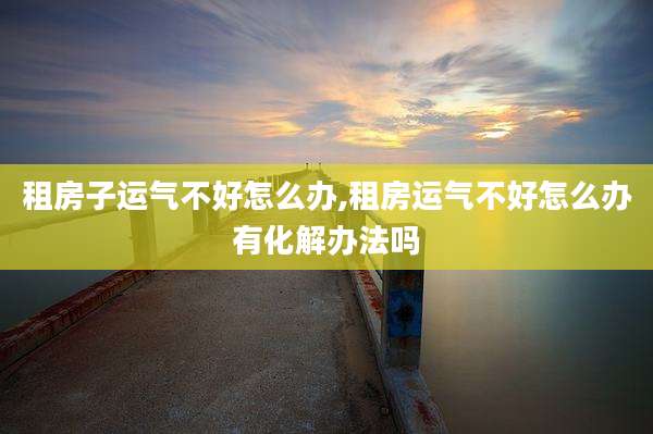 租房子运气不好怎么办,租房运气不好怎么办有化解办法吗