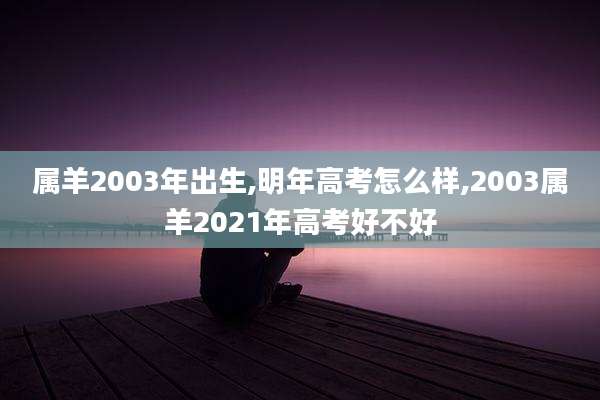 属羊2003年出生,明年高考怎么样,2003属羊2021年高考好不好