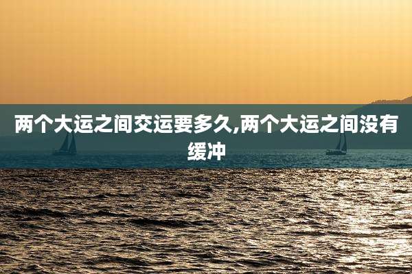 两个大运之间交运要多久,两个大运之间没有缓冲