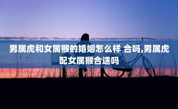 男属虎和女属猴的婚姻怎么样 合吗,男属虎配女属猴合适吗