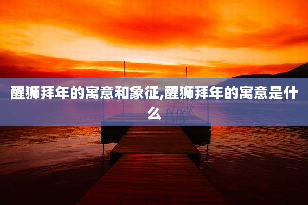 醒狮拜年的寓意和象征,醒狮拜年的寓意是什么