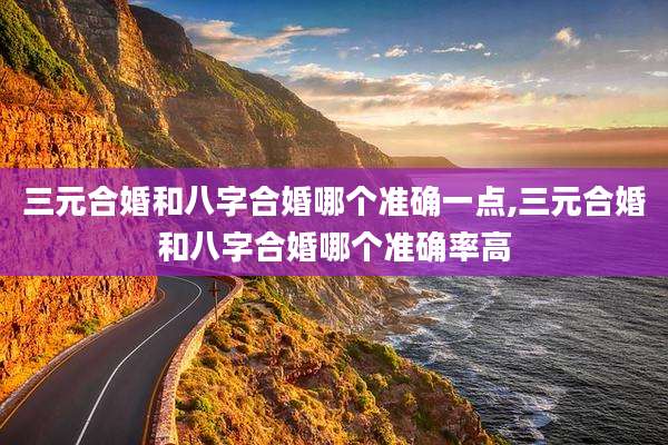 三元合婚和八字合婚哪个准确一点,三元合婚和八字合婚哪个准确率高