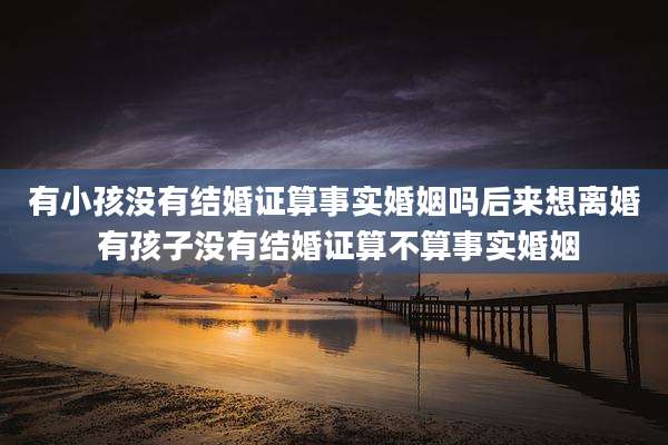 有小孩没有结婚证算事实婚姻吗后来想离婚 有孩子没有结婚证算不算事实婚姻