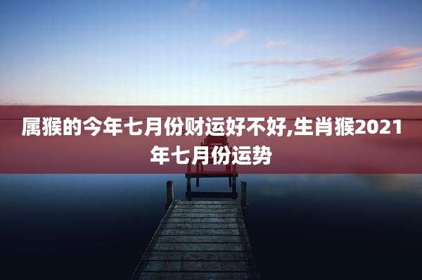 属猴的今年七月份财运好不好,生肖猴2021年七月份运势