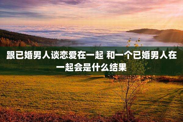 跟已婚男人谈恋爱在一起 和一个已婚男人在一起会是什么结果