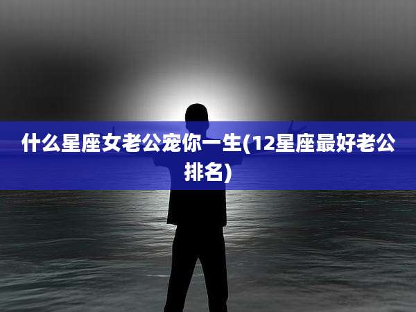 什么星座女老公宠你一生(12星座最好老公排名)
