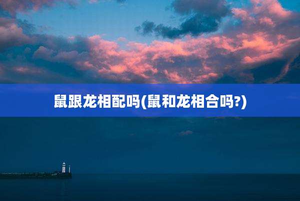 鼠跟龙相配吗(鼠和龙相合吗?)