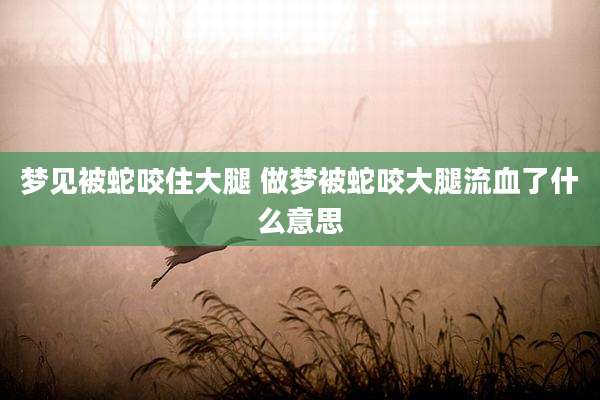 梦见被蛇咬住大腿 做梦被蛇咬大腿流血了什么意思