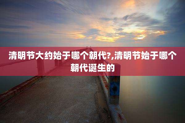 清明节大约始于哪个朝代?,清明节始于哪个朝代诞生的