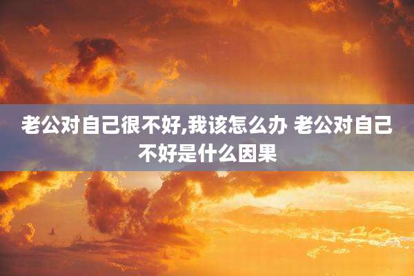 老公对自己很不好,我该怎么办 老公对自己不好是什么因果