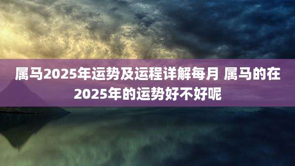 属马2025年运势及运程详解每月 属马的在2025年的运势好不好呢