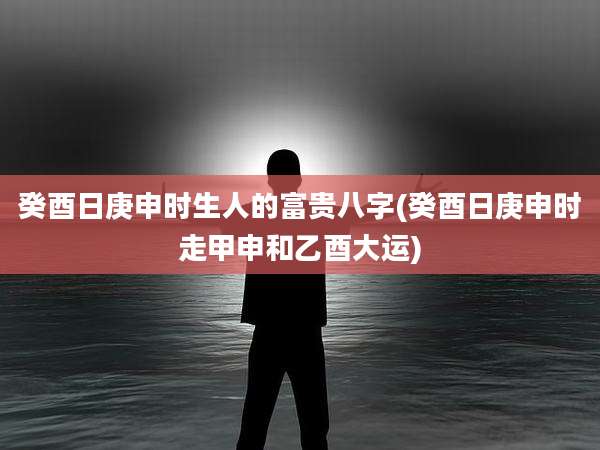 癸酉日庚申时生人的富贵八字(癸酉日庚申时走甲申和乙酉大运)
