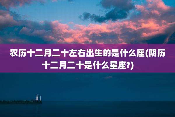 农历十二月二十左右出生的是什么座(阴历十二月二十是什么星座?)