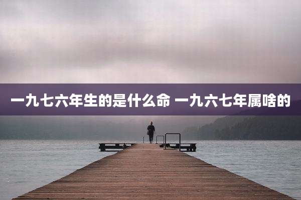 一九七六年生的是什么命 一九六七年属啥的