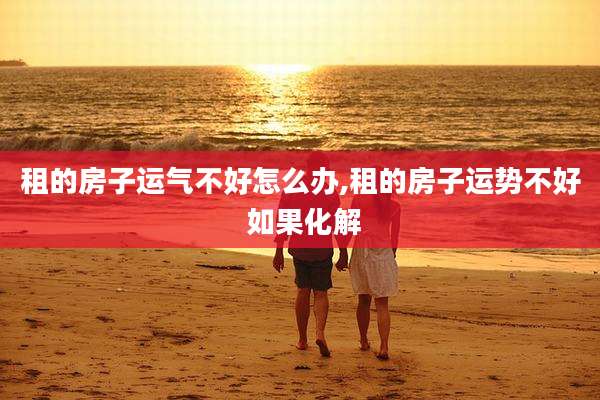 租的房子运气不好怎么办,租的房子运势不好 如果化解