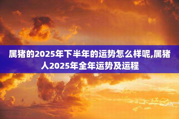 属猪的2025年下半年的运势怎么样呢,属猪人2025年全年运势及运程