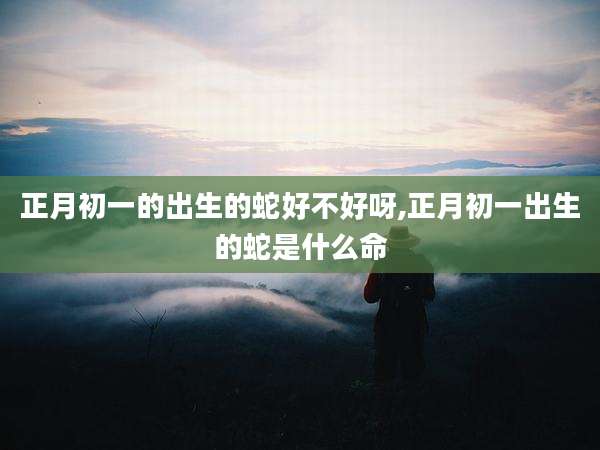 正月初一的出生的蛇好不好呀,正月初一出生的蛇是什么命