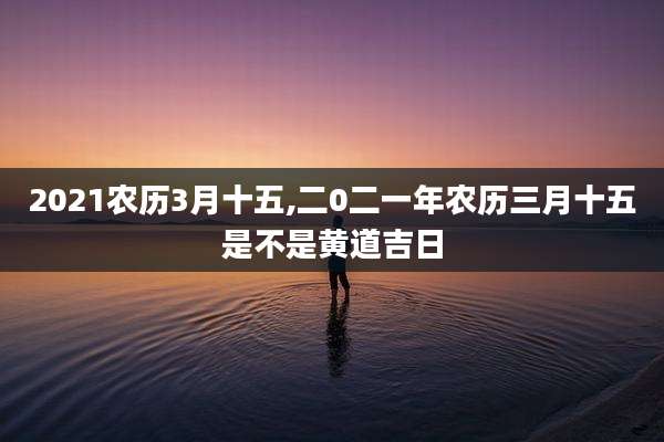 2021农历3月十五,二0二一年农历三月十五是不是黄道吉日