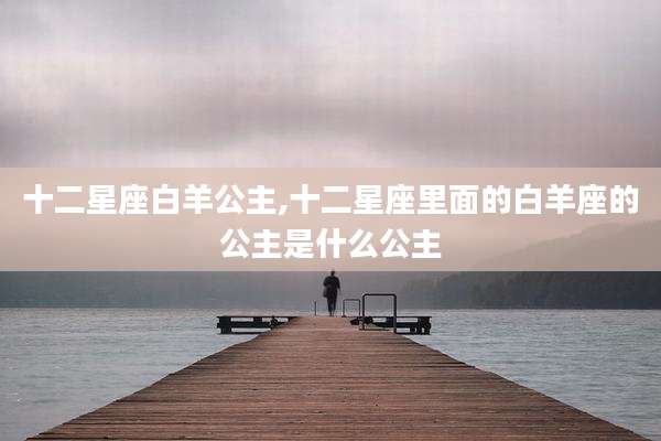 十二星座白羊公主,十二星座里面的白羊座的公主是什么公主